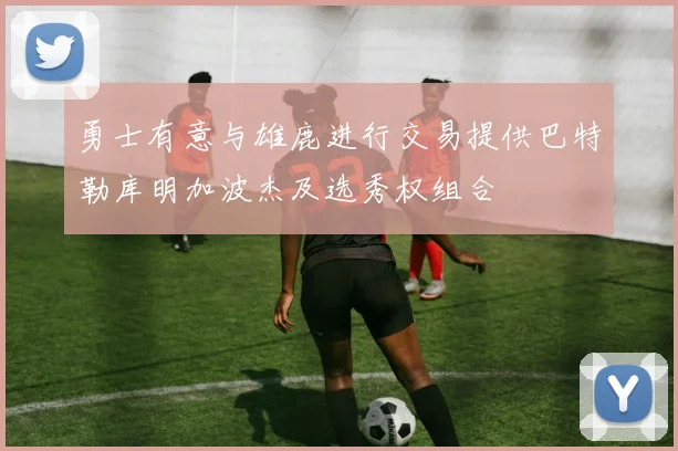 勇士有意与雄鹿进行交易提供巴特勒库明加波杰及选秀权组合