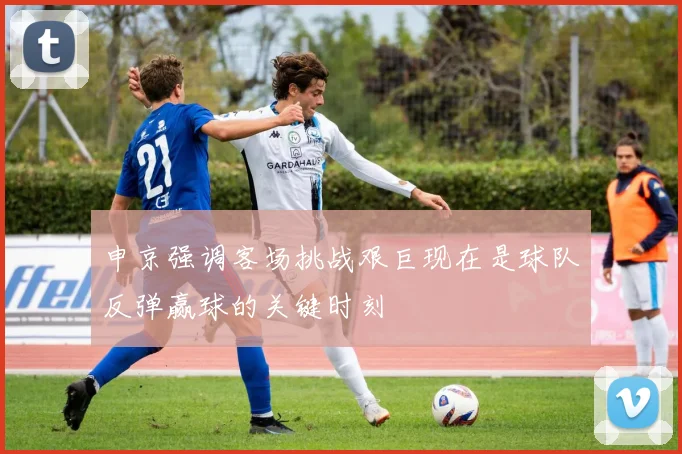 申京强调客场挑战艰巨现在是球队反弹赢球的关键时刻