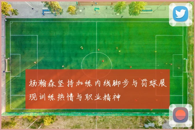 杨瀚森坚持加练内线脚步与罚球展现训练热情与职业精神