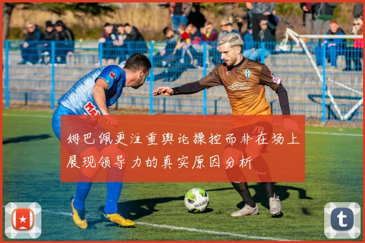 姆巴佩更注重舆论操控而非在场上展现领导力的真实原因分析