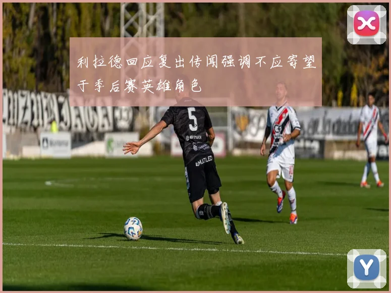 利拉德回应复出传闻强调不应寄望于季后赛英雄角色
