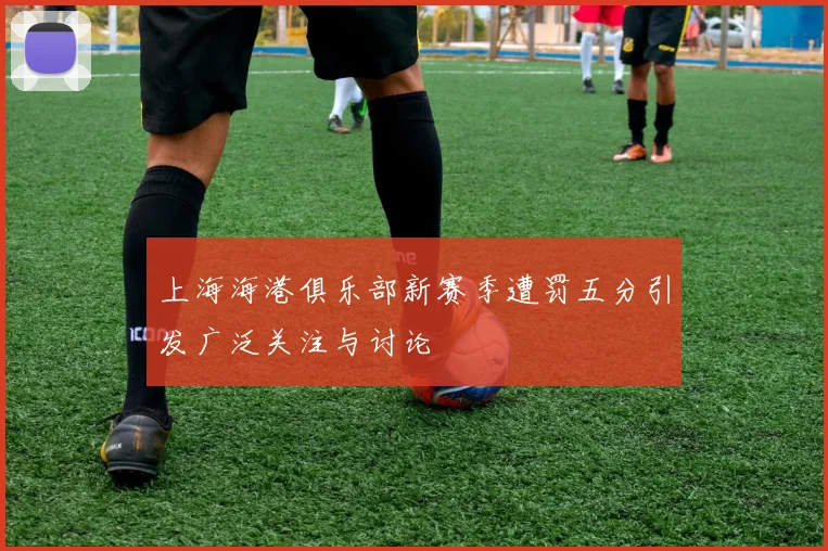 上海海港俱乐部新赛季遭罚五分引发广泛关注与讨论