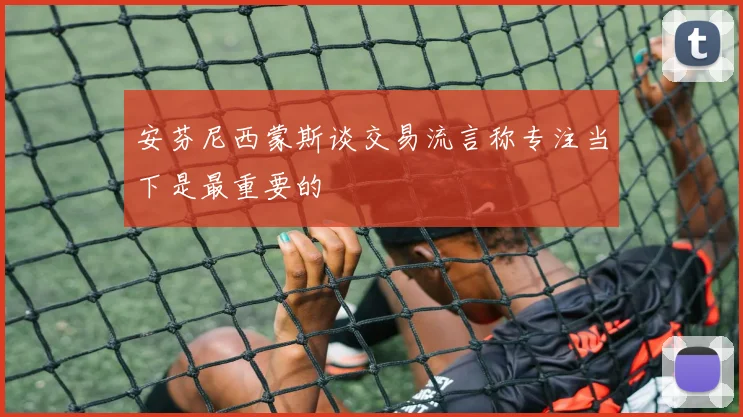 安芬尼西蒙斯谈交易流言称专注当下是最重要的