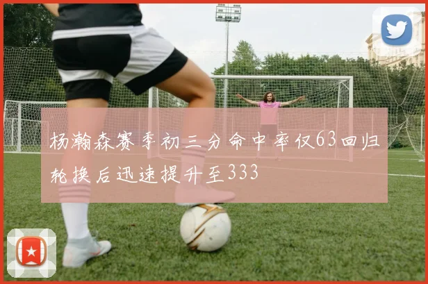 杨瀚森赛季初三分命中率仅63回归轮换后迅速提升至333