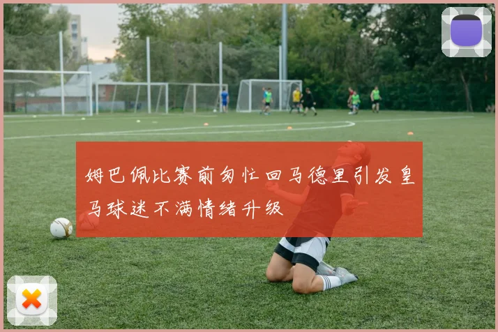 姆巴佩比赛前匆忙回马德里引发皇马球迷不满情绪升级
