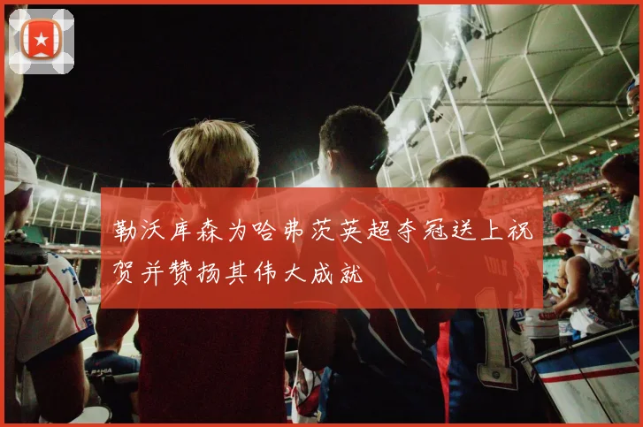 勒沃库森为哈弗茨英超夺冠送上祝贺并赞扬其伟大成就