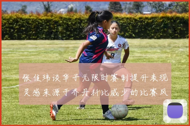 张佳玮谈华子无限时赛制提升表现灵感来源于乔丹科比威少的比赛风格