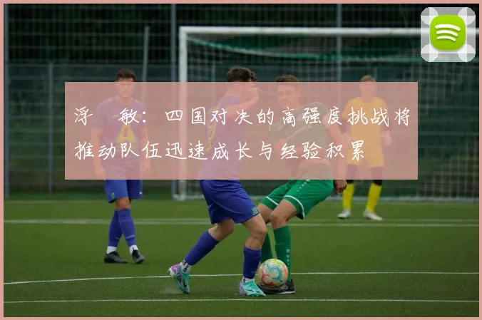 浮嶋敏：四国对决的高强度挑战将推动队伍迅速成长与经验积累