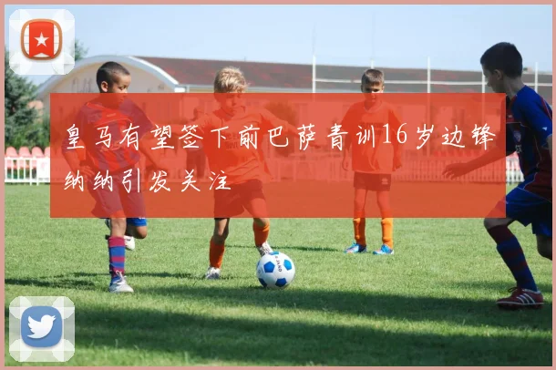 皇马有望签下前巴萨青训16岁边锋纳纳引发关注