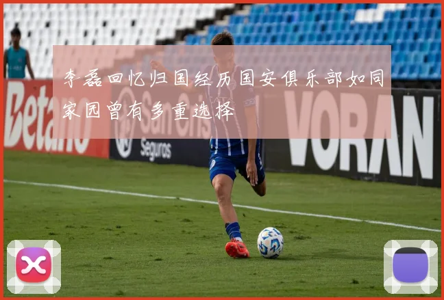 李磊回忆归国经历国安俱乐部如同家园曾有多重选择