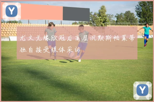 尤文无缘欧冠后高层沉默斯帕莱蒂独自接受媒体采访